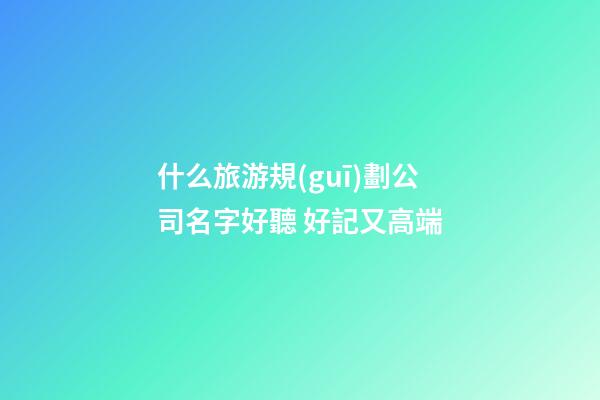 什么旅游規(guī)劃公司名字好聽 好記又高端-第1張-公司起名-玄機(jī)派
